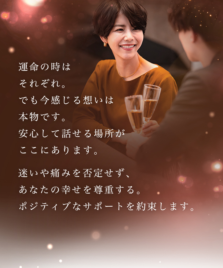 運命の時はそれぞれ。でも今感じる想いは本物です。安心して話せる場所がここにあります。迷いや痛みを否定せず、あなたの幸せを尊重する。ポジティブなサポートを約束します。